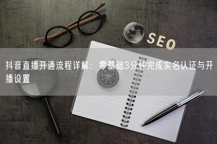 抖音直播开通流程详解：零基础3分钟完成实名认证与开播设置