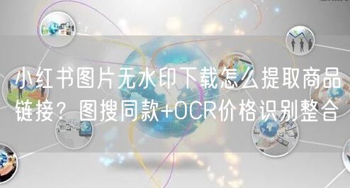 小红书图片无水印下载怎么提取商品链接？图搜同款+OCR价格识别整合