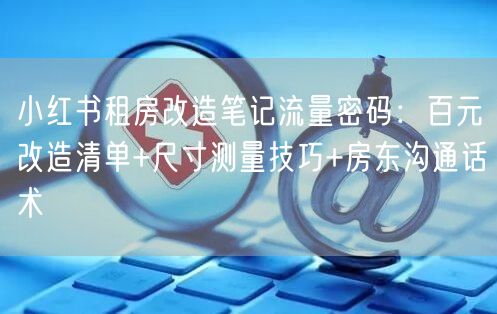 小红书租房改造笔记流量密码：百元改造清单+尺寸测量技巧+房东沟通话术