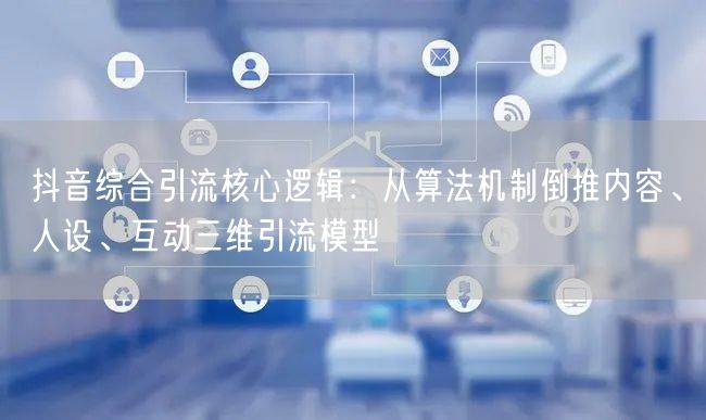 抖音综合引流核心逻辑：从算法机制倒推内容、人设、互动三维引流模型