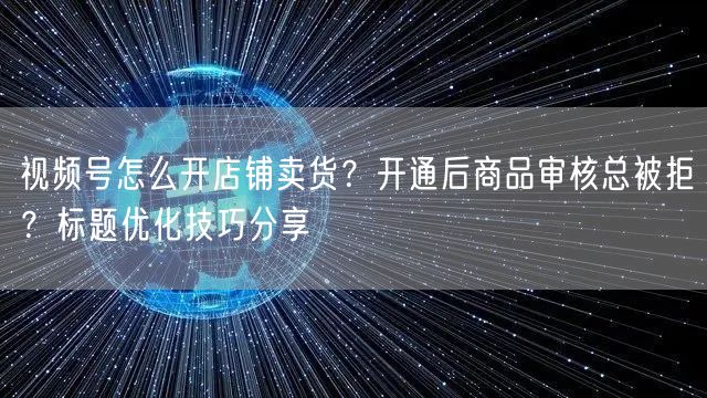 视频号怎么开店铺卖货？开通后商品审核总被拒？标题优化技巧分享