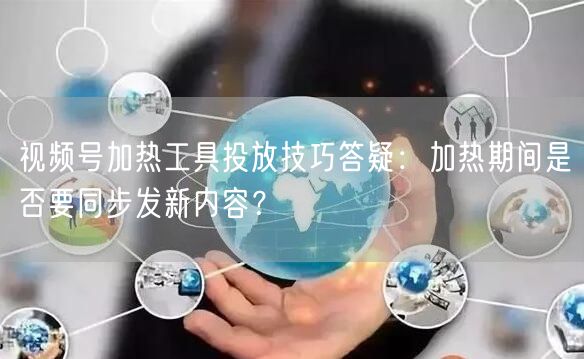 视频号加热工具投放技巧答疑：加热期间是否要同步发新内容？