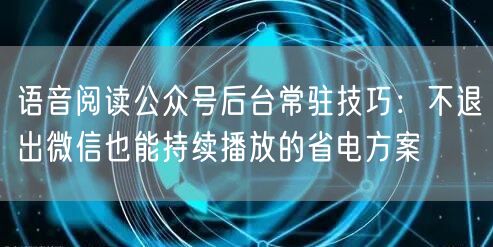 语音阅读公众号后台常驻技巧：不退出微信也能持续播放的省电方案