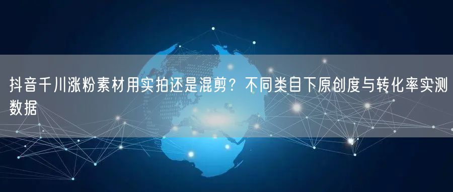 抖音千川涨粉素材用实拍还是混剪？不同类目下原创度与转化率实测
