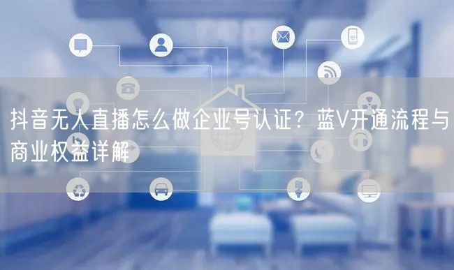 抖音无人直播怎么做企业号认证？蓝V开通流程与商业权益详解