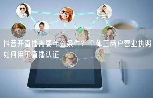 抖音开直播需要什么条件？个体工商户营业执照如何用于直播认证