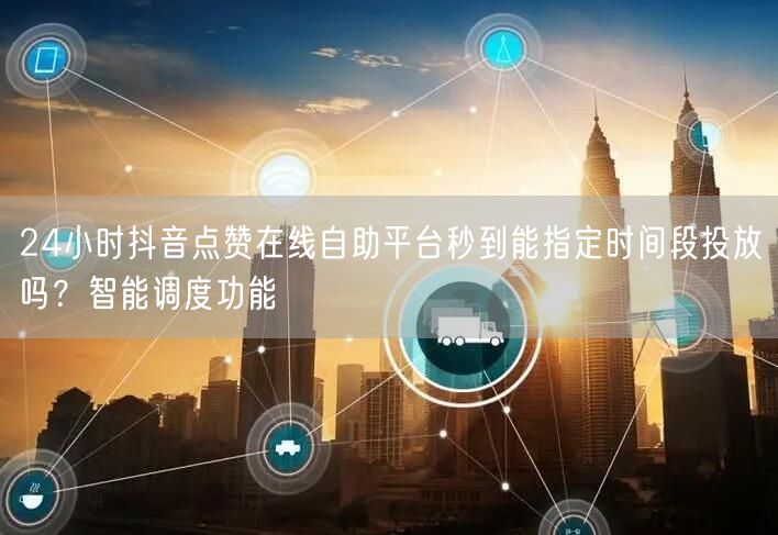 24小时抖音点赞在线自助平台秒到能指定时间段投放吗？智能调度