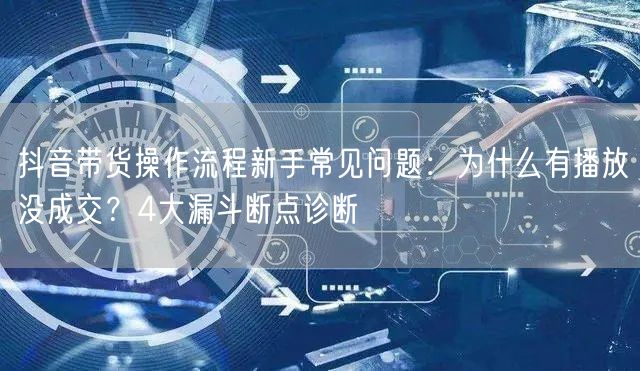 抖音带货操作流程新手常见问题：为什么有播放没成交？4大漏斗断