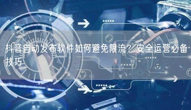 抖音自动发布软件如何避免限流？安全运营必备技巧