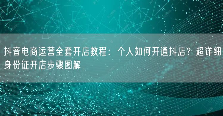抖音电商运营全套开店教程：个人如何开通抖店？超详细身份证开店