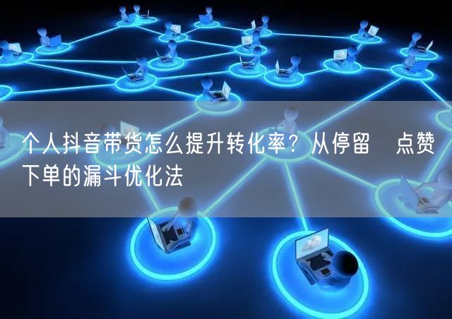 个人抖音带货怎么提升转化率？从停留→点赞→下单的漏斗优化法