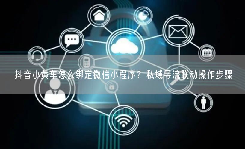 抖音小黄车怎么绑定微信小程序？私域导流联动操作步骤