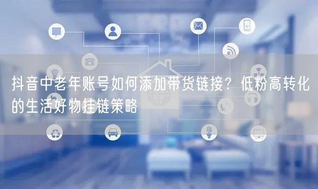 抖音中老年账号如何添加带货链接？低粉高转化的生活好物挂链策略