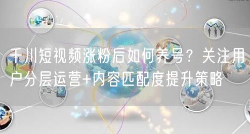 千川短视频涨粉后如何养号？关注用户分层运营+内容匹配度提升策略