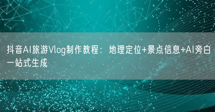 抖音AI旅游Vlog制作教程：地理定位+景点信息+AI旁白一