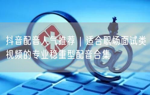 抖音配音人气推荐｜适合职场面试类视频的专业稳重型配音合集