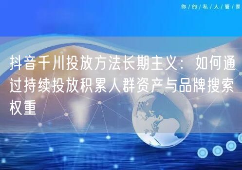 抖音千川投放方法长期主义：如何通过持续投放积累人群资产与品牌