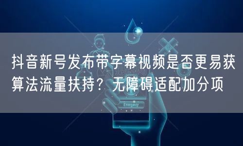 抖音新号发布带字幕视频是否更易获算法流量扶持？无障碍适配加分