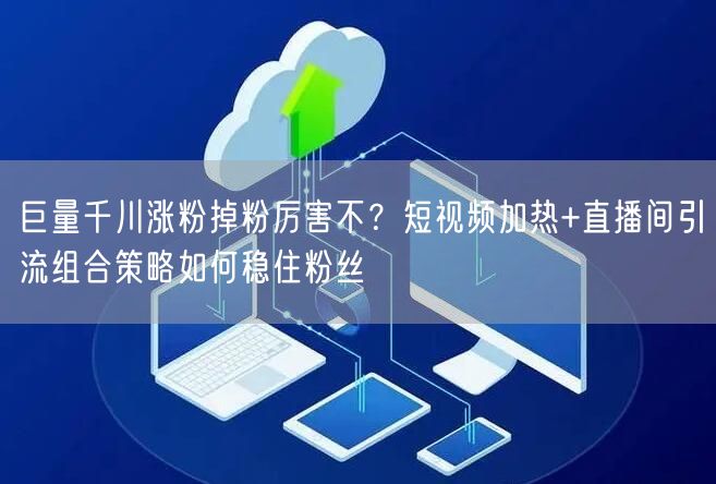 巨量千川涨粉掉粉厉害不？短视频加热+直播间引流组合策略如何稳