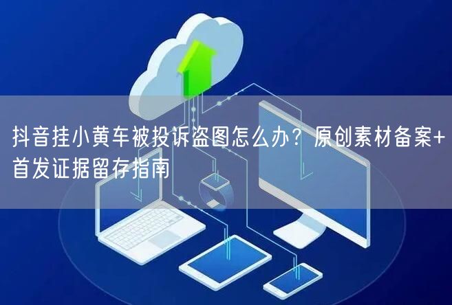 抖音挂小黄车被投诉盗图怎么办？原创素材备案+首发证据留存指南