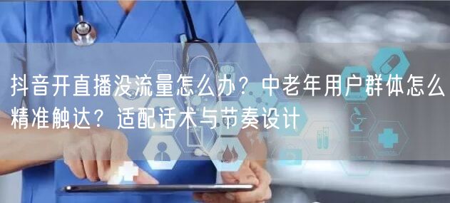 抖音开直播没流量怎么办？中老年用户群体怎么精准触达？适配话术
