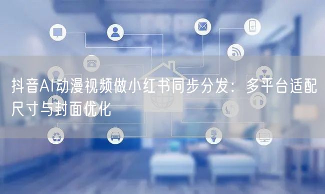 抖音AI动漫视频做小红书同步分发：多平台适配尺寸与封面优化